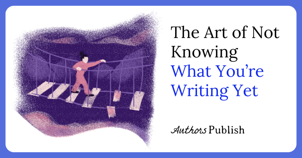 The Art of Not Knowing What You’re Writing Yet