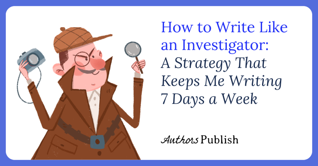 How to Write Like an Investigator: A Strategy That Keeps Me Writing Seven Days a Week